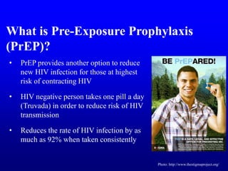 • PrEP provides another option to reduce
new HIV infection for those at highest
risk of contracting HIV
• HIV negative person takes one pill a day
(Truvada) in order to reduce risk of HIV
transmission
• Reduces the rate of HIV infection by as
much as 92% when taken consistently
What is Pre-Exposure Prophylaxis
(PrEP)?
Photo: http://www.thestigmaproject.org/
 