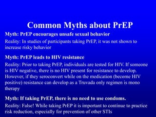 Myth: PrEP encourages unsafe sexual behavior
Reality: In studies of participants taking PrEP, it was not shown to
increase risky behavior
Myth: PrEP leads to HIV resistance
Reality: Prior to taking PrEP, individuals are tested for HIV. If someone
is HIV negative, there is no HIV present for resistance to develop.
However, if they seroconvert while on the medication (become HIV
positive) resistance can develop as a Truvada only regimen is mono
therapy
Myth: If taking PrEP, there is no need to use condoms.
Reality: False! While taking PrEP it is important to continue to practice
risk reduction, especially for prevention of other STIs
Common Myths about PrEP
 