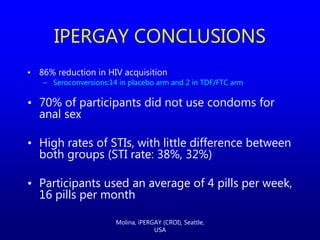 • 86% reduction in HIV acquisition
– Seroconversions:14 in placebo arm and 2 in TDF/FTC arm
• 70% of participants did not use condoms for
anal sex
• High rates of STIs, with little difference between
both groups (STI rate: 38%, 32%)
• Participants used an average of 4 pills per week,
16 pills per month
IPERGAY CONCLUSIONS
Molina, iPERGAY (CROI), Seattle,
USA
 