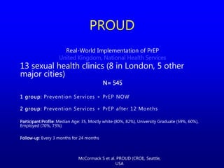 Real-World Implementation of PrEP
United Kingdom, National Health Services
13 sexual health clinics (8 in London, 5 other
major cities)
N= 545
1 group: Prevention Services + PrEP NOW
2 group: Prevention Services + PrEP after 12 Months
Participant Profile: Median Age: 35, Mostly white (80%, 82%), University Graduate (59%, 60%),
Employed (70%, 73%)
Follow-up: Every 3 months for 24 months
PROUD
McCormack S et al. PROUD (CROI), Seattle,
USA
 