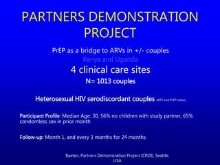 PrEP as a bridge to ARVs in +/- couples
Kenya and Uganda
4 clinical care sites
N= 1013 couples
Heterosexual HIV serodiscordant couples (ART and PrEP naïve)
Participant Profile: Median Age: 30, 56% no children with study partner, 65%
condomless sex in prior month
Follow-up: Month 1, and every 3 months for 24 months
PARTNERS DEMONSTRATION
PROJECT
Baeten, Partners Demonstration Project (CROI), Seattle,
USA
 