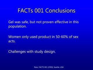 Gel was safe, but not proven effective in this
population.
Women only used product in 50-60% of sex
acts.
Challenges with study design.
FACTs 001 Conclusions
Rees, FACTS 001 (CROI), Seattle, USA
 