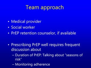 Team approach
• Medical provider
• Social worker
• PrEP retention counselor, if available
• Prescribing PrEP well requires frequent
discussion about
– Duration of PrEP: Talking about “seasons of
risk”
– Monitoring adherence
 
