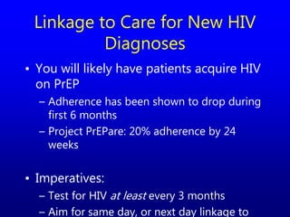 Linkage to Care for New HIV
Diagnoses
• You will likely have patients acquire HIV
on PrEP
– Adherence has been shown to drop during
first 6 months
– Project PrEPare: 20% adherence by 24
weeks
• Imperatives:
– Test for HIV at least every 3 months
– Aim for same day, or next day linkage to
 