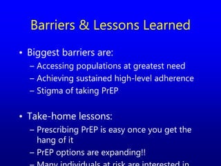 Barriers & Lessons Learned
• Biggest barriers are:
– Accessing populations at greatest need
– Achieving sustained high-level adherence
– Stigma of taking PrEP
• Take-home lessons:
– Prescribing PrEP is easy once you get the
hang of it
– PrEP options are expanding!!
 