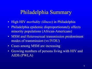 5
Philadelphia Summary
• High HIV morbidity (illness) in Philadelphia
• Philadelphia epidemic disproportionately affects
minority populations (African-Americans)
• MSM and Heterosexual transmission predominant
modes of transmission (vs IVDU)
• Cases among MSM are increasing
• Growing numbers of persons living with HIV and
AIDS (PWLA)
 