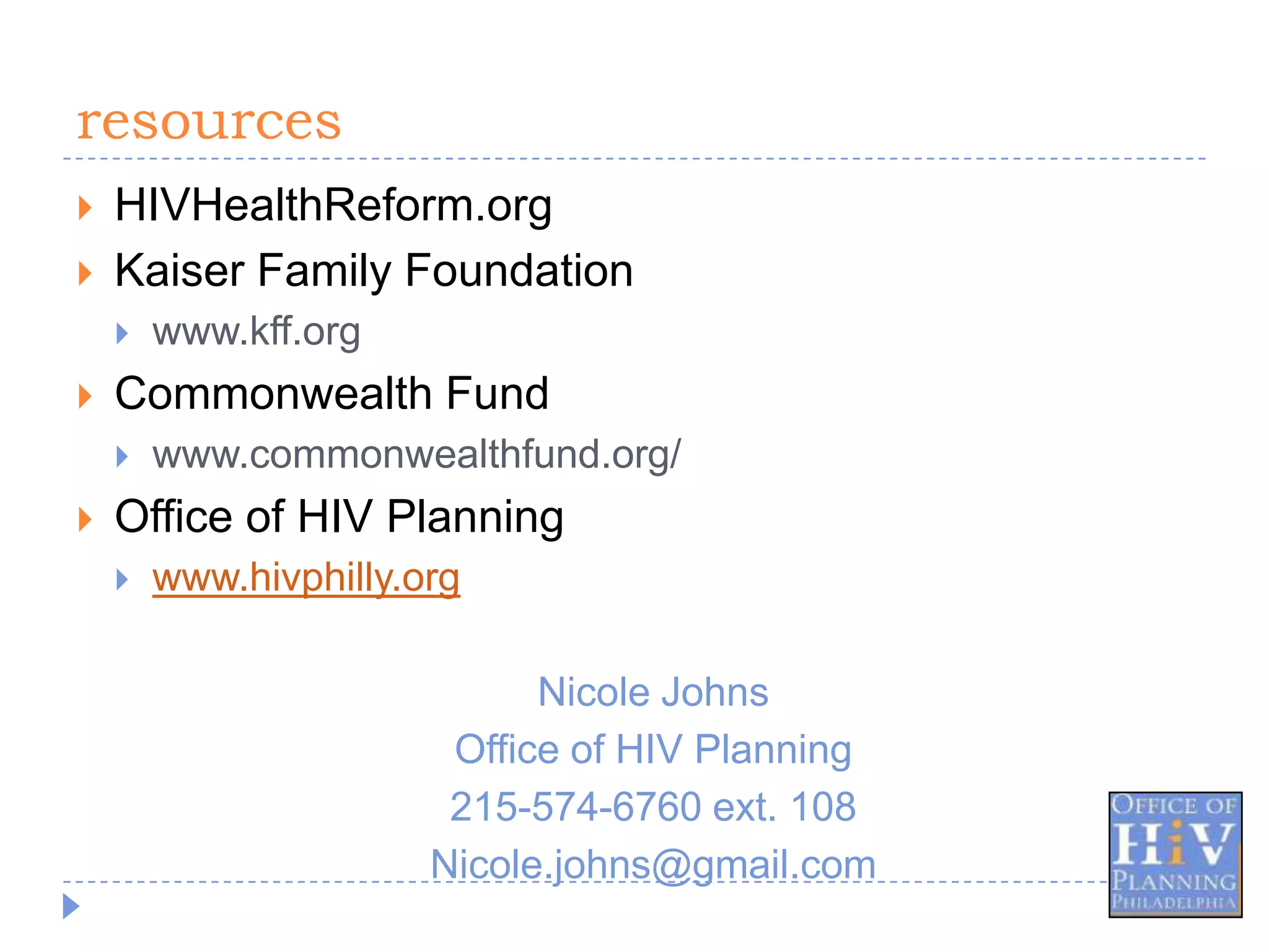 resources
   HIVHealthReform.org
   Kaiser Family Foundation
       www.kff.org
   Commonwealth Fund
       www.commonwealthfund.org/
   Office of HIV Planning
       www.hivphilly.org

                             Nicole Johns
                        Office of HIV Planning
                        215-574-6760 ext. 108
                       Nicole.johns@gmail.com
 