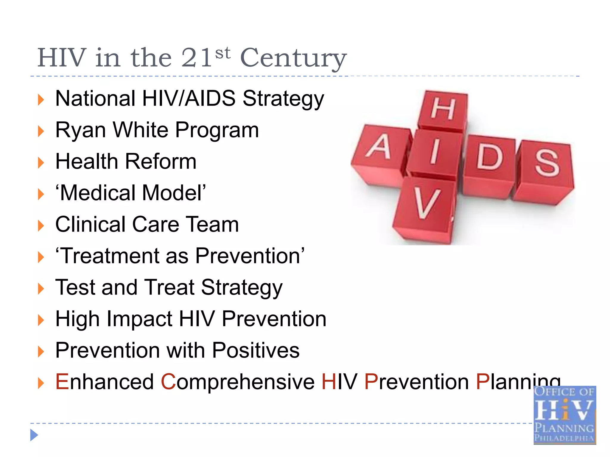 HIV in the 21st Century
   National HIV/AIDS Strategy
   Ryan White Program
   Health Reform
   ‘Medical Model’
   Clinical Care Team
   ‘Treatment as Prevention’
   Test and Treat Strategy
   High Impact HIV Prevention
   Prevention with Positives
   Enhanced Comprehensive HIV Prevention Planning
 