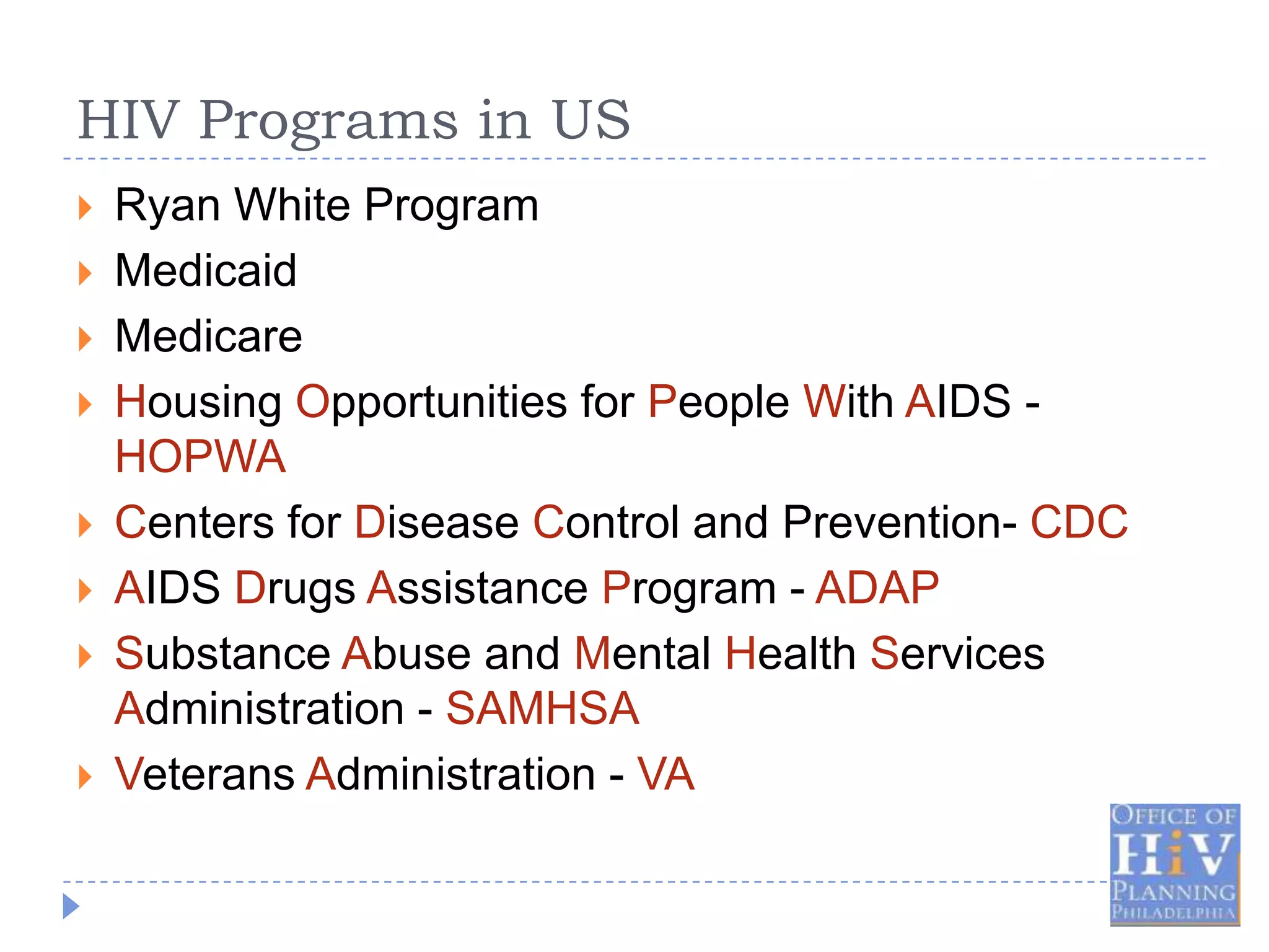 HIV Programs in US
   Ryan White Program
   Medicaid
   Medicare
   Housing Opportunities for People With AIDS -
    HOPWA
   Centers for Disease Control and Prevention- CDC
   AIDS Drugs Assistance Program - ADAP
   Substance Abuse and Mental Health Services
    Administration - SAMHSA
   Veterans Administration - VA
 