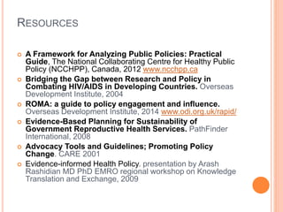 RESOURCES 
 A Framework for Analyzing Public Policies: Practical 
Guide, The National Collaborating Centre for Healthy Public 
Policy (NCCHPP), Canada, 2012 www.ncchpp.ca 
 Bridging the Gap between Research and Policy in 
Combating HIV/AIDS in Developing Countries. Overseas 
Development Institute, 2004 
 ROMA: a guide to policy engagement and influence. 
Overseas Development Institute, 2014 www.odi.org.uk/rapid/ 
 Evidence-Based Planning for Sustainability of 
Government Reproductive Health Services. PathFinder 
International, 2008 
 Advocacy Tools and Guidelines; Promoting Policy 
Change. CARE 2001 
 Evidence-informed Health Policy. presentation by Arash 
Rashidian MD PhD EMRO regional workshop on Knowledge 
Translation and Exchange, 2009 
 