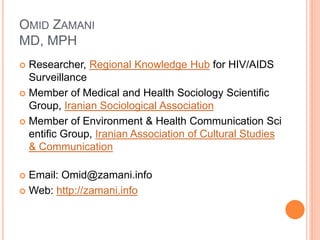 OMID ZAMANI 
MD, MPH 
 Researcher, Regional Knowledge Hub for HIV/AIDS 
Surveillance 
 Member of Medical and Health Sociology Scientific 
Group, Iranian Sociological Association 
 Member of Environment & Health Communication Sci 
entific Group, Iranian Association of Cultural Studies 
& Communication 
 Email: Omid@zamani.info 
 Web: http://zamani.info 
