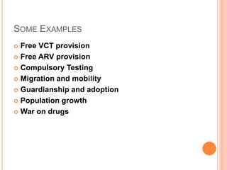 SOME EXAMPLES 
 Free VCT provision 
 Free ARV provision 
 Compulsory Testing 
 Migration and mobility 
 Guardianship and adoption 
 Population growth 
 War on drugs 
 