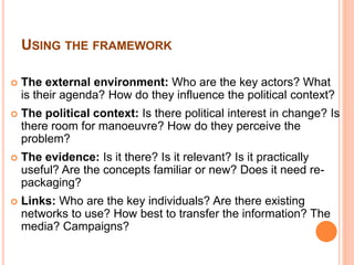 USING THE FRAMEWORK 
 The external environment: Who are the key actors? What 
is their agenda? How do they influence the political context? 
 The political context: Is there political interest in change? Is 
there room for manoeuvre? How do they perceive the 
problem? 
 The evidence: Is it there? Is it relevant? Is it practically 
useful? Are the concepts familiar or new? Does it need re-packaging? 
 Links: Who are the key individuals? Are there existing 
networks to use? How best to transfer the information? The 
media? Campaigns? 
 