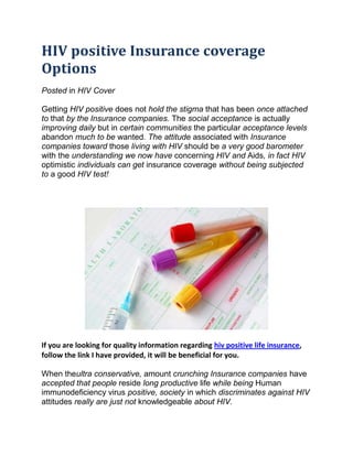 HIV positive Insurance coverage
Options
Posted in HIV Cover

Getting HIV positive does not hold the stigma that has been once attached
to that by the Insurance companies. The social acceptance is actually
improving daily but in certain communities the particular acceptance levels
abandon much to be wanted. The attitude associated with Insurance
companies toward those living with HIV should be a very good barometer
with the understanding we now have concerning HIV and Aids, in fact HIV
optimistic individuals can get insurance coverage without being subjected
to a good HIV test!




If you are looking for quality information regarding hiv positive life insurance,
follow the link I have provided, it will be beneficial for you.

When theultra conservative, amount crunching Insurance companies have
accepted that people reside long productive life while being Human
immunodeficiency virus positive, society in which discriminates against HIV
attitudes really are just not knowledgeable about HIV.
 