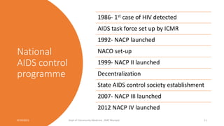 National
AIDS control
programme
9/19/2021 Dept of Community Medicine , KMC Manipal 11
1986- 1st case of HIV detected
AIDS task force set up by ICMR
1992- NACP launched
NACO set-up
1999- NACP II launched
Decentralization
State AIDS control society establishment
2007- NACP III launched
2012 NACP IV launched
 