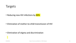 Targets
• Reducing new HIV infections by 80%
• Elimination of mother-to-child transmission of HIV
• Elimination of stigma and discrimination
9/19/2021 Dept of Community Medicine , KMC Manipal 16
 