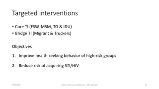 Targeted interventions
• Core TI (FSW, MSM, TG & IDU)
• Bridge TI (Migrant & Truckers)
Objectives
1. Improve health seeking behavior of high-risk groups
2. Reduce risk of acquiring STI/HIV
9/19/2021 Dept of Community Medicine , KMC Manipal 21
 