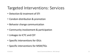 Targeted Interventions: Services
• Detection & treatment of STI
• Condom distribution & promotion
• Behavior change communication
• Community involvement & participation
• Linkages to ICTC and CST
• Specific interventions for IDUs
• Specific interventions for MSM/TGs
9/19/2021 Dept of Community Medicine , KMC Manipal 22
 