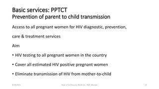 Basic services: PPTCT
Prevention of parent to child transmission
Access to all pregnant women for HIV diagnostic, prevention,
care & treatment services
Aim
• HIV testing to all pregnant women in the country
• Cover all estimated HIV positive pregnant women
• Eliminate transmission of HIV from mother-to-child
9/19/2021 Dept of Community Medicine , KMC Manipal 27
 