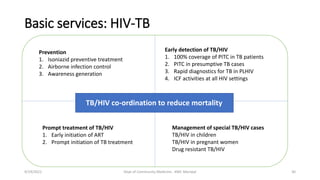 Basic services: HIV-TB
9/19/2021 Dept of Community Medicine , KMC Manipal 30
TB/HIV co-ordination to reduce mortality
Prevention
1. Isoniazid preventive treatment
2. Airborne infection control
3. Awareness generation
Early detection of TB/HIV
1. 100% coverage of PITC in TB patients
2. PITC in presumptive TB cases
3. Rapid diagnostics for TB in PLHIV
4. ICF activities at all HIV settings
Prompt treatment of TB/HIV
1. Early initiation of ART
2. Prompt initiation of TB treatment
Management of special TB/HIV cases
TB/HIV in children
TB/HIV in pregnant women
Drug resistant TB/HIV
 