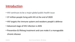 Introduction
• HIV continues to be a major global public health issue
• 37 million people living with HIV at the end of 2020
• HIV targets the immune system and weakens people's defense
• Advanced stage of HIV infection is AIDS
• Prevention & lifelong treatment and care make it a manageable
chronic disease
9/19/2021 Dept of Community Medicine , KMC Manipal 3
 