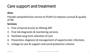 Care support and treatment
Aims
Provide comprehensive service to PLHIV to improve survival & quality
of life
Services
1. Free universal access to lifelong ART
2. Free lab diagnostic & monitoring services
3. Facilitate long term retention of care
4. Prevention, diagnosis & management of opportunistic infections
5. Linkage to care & support and social protection scheme
9/19/2021 Dept of Community Medicine , KMC Manipal 31
 