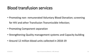 Blood transfusion services
• Promoting non- remunerated Voluntary Blood Donation; screening
for HIV and other Transfusion Transmissible Infection;
• Promoting Component separation
• Strengthening Quality management systems and Capacity building
• Around 12 million blood units collected in 2018-19
9/19/2021 Dept of Community Medicine , KMC Manipal 34
 