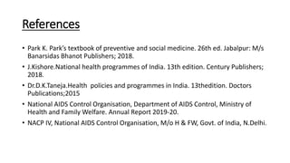 References
• Park K. Park’s textbook of preventive and social medicine. 26th ed. Jabalpur: M/s
Banarsidas Bhanot Publishers; 2018.
• J.Kishore.National health programmes of India. 13th edition. Century Publishers;
2018.
• Dr.D.K.Taneja.Health policies and programmes in India. 13thedition. Doctors
Publications;2015
• National AIDS Control Organisation, Department of AIDS Control, Ministry of
Health and Family Welfare. Annual Report 2019-20.
• NACP IV, National AIDS Control Organisation, M/o H & FW, Govt. of India, N.Delhi.
 