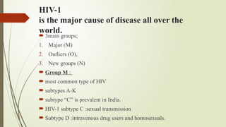 HIV-1
is the major cause of disease all over the
world.
 3main groups;
1. Major (M)
2. Outliers (O),
3. New groups (N)
 Group M :
 most common type of HIV
 subtypes A-K
 subtype “C” is prevalent in India.
 HIV-1 subtype C :sexual transmission
 Subtype D :intravenous drug users and homosexuals.
 