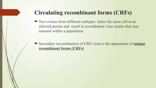 Circulating recombinant forms (CRFs)
 Two viruses from different subtypes infect the same cell in an
infected person and result in recombinant virus strains that may
transmit within a population.
 Secondary recombination of CRFs lead to the appearance of unique
recombinant forms (URFs)
 