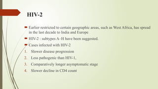 HIV-2
 Earlier restricted to certain geographic areas, such as West Africa, has spread
in the last decade to India and Europe
 HIV-2 : subtypes A–H have been suggested.
 Cases infected with HIV-2
1. Slower disease progression
2. Less pathogenic than HIV-1,
3. Comparatively longer asymptomatic stage
4. Slower decline in CD4 count
 