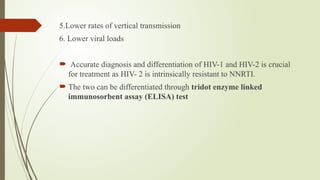 5.Lower rates of vertical transmission
6. Lower viral loads
 Accurate diagnosis and differentiation of HIV-1 and HIV-2 is crucial
for treatment as HIV- 2 is intrinsically resistant to NNRTI.
 The two can be differentiated through tridot enzyme linked
immunosorbent assay (ELISA) test
 