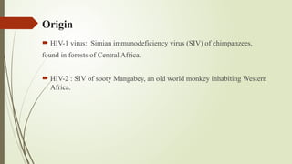 Origin
 HIV-1 virus: Simian immunodeficiency virus (SIV) of chimpanzees,
found in forests of Central Africa.
 HIV-2 : SIV of sooty Mangabey, an old world monkey inhabiting Western
Africa.
 