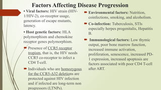 Factors Affecting Disease Progression
• Viral factors: HIV strain (HIV-
1/HIV-2), co-receptor usage,
generation of escape mutants,
latency.
• Host genetic factors: HLA
polymorphism and chemokine
receptor genes polymorphism.
 Presence of CCR5 receptor
tropism, that is, the HIV needs
CCR5 co-receptor to infect a
CD4 T-cell.
 Individuals who are homozygous
for the CCR5-Δ32 deletions are
protected against HIV infection
and if infected are long-term non
progressors (LTNPs).
 Environmental factors: Nutrition,
coinfections, smoking, and alcoholism.
 Co-infection: Tuberculosis, STIs
especially herpes progenitalis, Hepatitis
B.
 Immunological factors: Low thymic
output, poor bone marrow function,
increased immune activation,
proliferation, senescence, increased PD-
1 expression, increased apoptosis are
factors associated with poor CD4 T-cell
after ART.
 