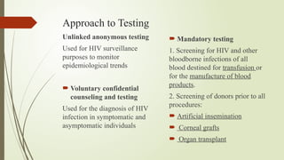Approach to Testing
Unlinked anonymous testing
Used for HIV surveillance
purposes to monitor
epidemiological trends
 Voluntary confidential
counseling and testing
Used for the diagnosis of HIV
infection in symptomatic and
asymptomatic individuals
 Mandatory testing
1. Screening for HIV and other
bloodborne infections of all
blood destined for transfusion or
for the manufacture of blood
products.
2. Screening of donors prior to all
procedures:
 Artificial insemination
 Corneal grafts
 Organ transplant
 