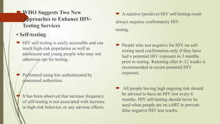  WHO Suggests Two New
Approaches to Enhance HIV-
Testing Services
• Self-testing
 HIV self-testing is easily accessible and can
reach high-risk population as well as
adolescent and young people who may not
otherwise opt for testing.
 Performed using kits authenticated by
concerned authorities.
 It has been observed that increase frequency
of self-testing is not associated with increase
in high-risk behavior, or any adverse effects.
 A reactive (positive) HIV self-testing result
always requires confirmatory HIV
testing.
 People who test negative for HIV on self-
testing need confirmation only if they have
had a potential HIV exposure in 3 months
prior to testing. Retesting after 6–12 weeks is
recommended in recent potential HIV
exposure.
 All people having high ongoing risk should
be advised to have an HIV test every 6
months. HIV self-testing should never be
used when people are on cART to prevent
false negative HIV test results.
 
