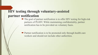 HIV testing through voluntary-assisted
partner notification
 The goal of partner notification is to offer HIV testing for high-risk
partners of PLHIV. While maintaining confidentiality, partner
notification has to be provided on voluntary basis.
 Partner notification is to be promoted only through health care
workers and should not include other authorities.
 