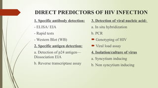 DIRECT PREDICTORS OF HIV INFECTION
1. Specific antibody detection:
- ELISA/ EIA
- Rapid tests
- Western Blot (WB)
2. Specific antigen detection:
a. Detection of p24 antigen—
Dissociation EIA
b. Reverse transcriptase assay
3. Detection of viral nucleic acid:
a. In situ hybridization
b. PCR
 Genotyping of HIV
 Viral load assay
4. Isolation/culture of virus
a. Syncytium inducing
b. Non syncytium inducing
 