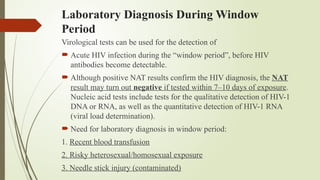 Laboratory Diagnosis During Window
Period
Virological tests can be used for the detection of
 Acute HIV infection during the “window period”, before HIV
antibodies become detectable.
 Although positive NAT results confirm the HIV diagnosis, the NAT
result may turn out negative if tested within 7–10 days of exposure.
Nucleic acid tests include tests for the qualitative detection of HIV-1
DNA or RNA, as well as the quantitative detection of HIV-1 RNA
(viral load determination).
 Need for laboratory diagnosis in window period:
1. Recent blood transfusion
2. Risky heterosexual/homosexual exposure
3. Needle stick injury (contaminated)
 