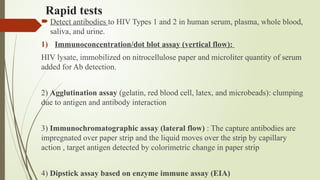 Rapid tests
 Detect antibodies to HIV Types 1 and 2 in human serum, plasma, whole blood,
saliva, and urine.
1) Immunoconcentration/dot blot assay (vertical flow):
HIV lysate, immobilized on nitrocellulose paper and microliter quantity of serum
added for Ab detection.
2) Agglutination assay (gelatin, red blood cell, latex, and microbeads): clumping
due to antigen and antibody interaction
3) Immunochromatographic assay (lateral flow) : The capture antibodies are
impregnated over paper strip and the liquid moves over the strip by capillary
action , target antigen detected by colorimetric change in paper strip
4) Dipstick assay based on enzyme immune assay (EIA)
 