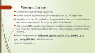 Western blot test
 confirmatory test with high specificity
 used in cases of indeterminate/discordant result of ELISA/rapid tests.
 identifies with specific antibodies, the proteins that have been separated from
one another according to their size by gel electrophoresis.
 The various HIV-specific recombinant or synthetic antigens are absorbed onto
blot which is a membrane, almost always of nitrocellulose or polyvinylidene
fluoride.
 detect the presence of antibodies against specific HIV proteins ( p24,
gp41, and gp120/160), which are seen as
bands on the test strip.
 