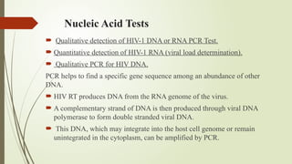 Nucleic Acid Tests
 Qualitative detection of HIV-1 DNA or RNA PCR Test.
 Quantitative detection of HIV-1 RNA (viral load determination).
 Qualitative PCR for HIV DNA.
PCR helps to find a specific gene sequence among an abundance of other
DNA.
 HIV RT produces DNA from the RNA genome of the virus.
 A complementary strand of DNA is then produced through viral DNA
polymerase to form double stranded viral DNA.
 This DNA, which may integrate into the host cell genome or remain
unintegrated in the cytoplasm, can be amplified by PCR.
 