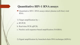 Quantitative HIV-1 RNA assays
 Quantitative HIV-1 RNA assays detect plasma (cell-free) viral
RNA .
1) Target amplification by—
a. RT-PCR
b. Real-time PCR (qPCR)
c. Nucleic acid sequence-based amplification (NASBA)
2) Signal amplification by branched-chain DNA technique (bDNA)
 