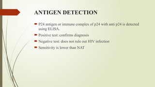 ANTIGEN DETECTION
 P24 antigen or immune complex of p24 with anti p24 is detected
using ELISA.
 Positive test: confirms diagnosis
 Negative test: does not rule out HIV infection
 Sensitivity is lower than NAT
 