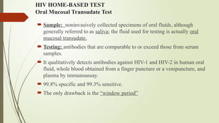 HIV HOME-BASED TEST
Oral Mucosal Transudate Test
 Sample: noninvasively collected specimens of oral fluids, although
generally referred to as saliva; the fluid used for testing is actually oral
mucosal transudate.
 Testing: antibodies that are comparable to or exceed those from serum
samples.
 It qualitatively detects antibodies against HIV-1 and HIV-2 in human oral
fluid, whole blood obtained from a finger puncture or a venipuncture, and
plasma by immunoassay.
 99.8% specific and 99.3% sensitive.
 The only drawback is the “window period”
 
