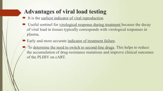 Advantages of viral load testing
 It is the earliest indicator of viral reproduction
 Useful sentinel for virological response during treatment because the decay
of viral load in tissues typically corresponds with virological responses in
plasma.
 Early and more accurate indicator of treatment failure.
 To determine the need to switch to second-line drugs. This helps to reduce
the accumulation of drug-resistance mutations and improve clinical outcomes
of the PLHIV on cART.
 