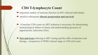 CD4 T-lymphocyte Count
 important marker of immune function in HIV infected individuals.
 predicts subsequent disease progression and survival
 A baseline CD4 count on ART initiation is necessary for determining
immunological failure in future and understanding presence of
opportunistic infections (OIs).
 Test and treat referring to HIV testing and the offer of antiretroviral
therapy, irrespective of WHO clinical stage or CD4 cell count
 