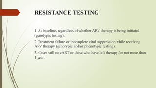 RESISTANCE TESTING
1. At baseline, regardless of whether ARV therapy is being initiated
(genotypic testing).
2. Treatment failure or incomplete viral suppression while receiving
ARV therapy (genotypic and/or phenotypic testing).
3. Cases still on cART or those who have left therapy for not more than
1 year.
 