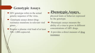 Genotypic Assays
 HIV genotype refers to the actual
genetic sequence of the virus.
 Genotypic assays detect drug-
resistance mutations in relevant viral
genes.
 Require a plasma viral load of at least
500–1,000 copies/ml.
Phenotypic Assays
 The term phenotype implies the
physical traits or behavior expressed
by the genotype.
 Phenotypic assays measure the
ability of a virus to grow in different
concentrations of ARV drugs.
 It provides a direct measure of drug
resistance
 
