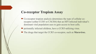 Co-receptor Tropism Assay
 Co-receptor tropism analysis determines the type of cellular co-
receptor (either CCR5 or CXCR4) that an HIV-infected individual’s
dominant viral population uses to gain access to host cells.
 perinatally infected children, have a CCR5-utilizing virus.
 The drugs that target the CCR5 co-receptor, such as Maraviroc.
 